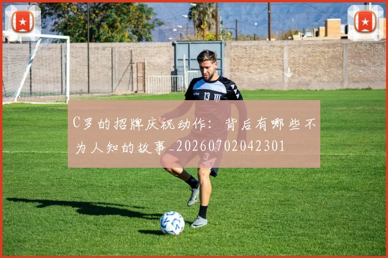 C罗的招牌庆祝动作：背后有哪些不为人知的故事_20260702042301