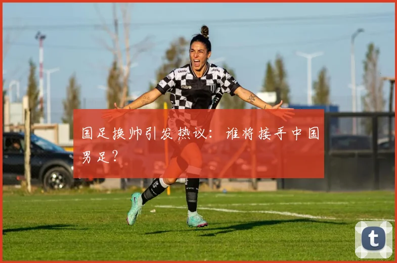 国足换帅引发热议：谁将接手中国男足？