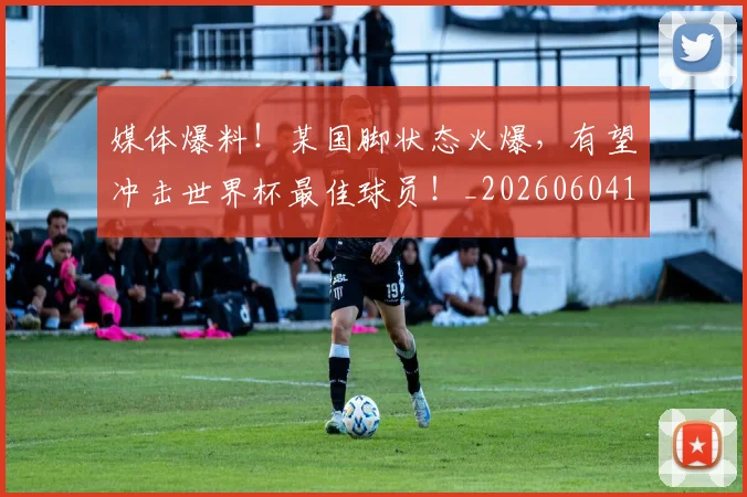 媒体爆料！某国脚状态火爆，有望冲击世界杯最佳球员！_20260604144651