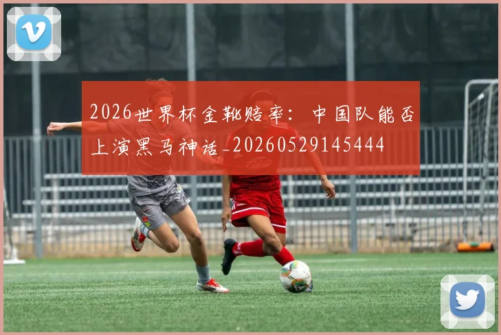 2026世界杯金靴赔率：中国队能否上演黑马神话_20260529145444
