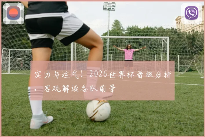 实力与运气！2026世界杯晋级分析，客观解读各队前景