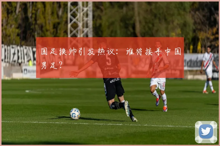 国足换帅引发热议：谁将接手中国男足？