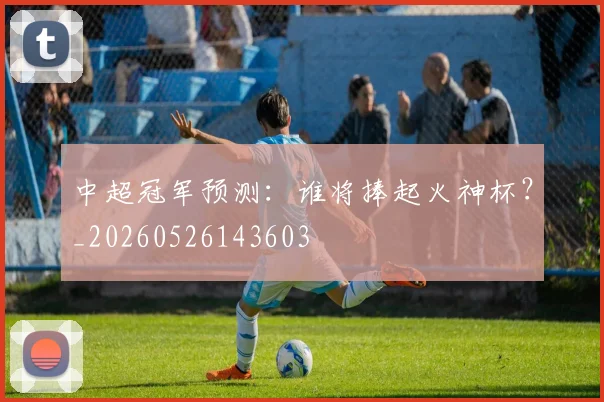 中超冠军预测：谁将捧起火神杯？_20260526143603