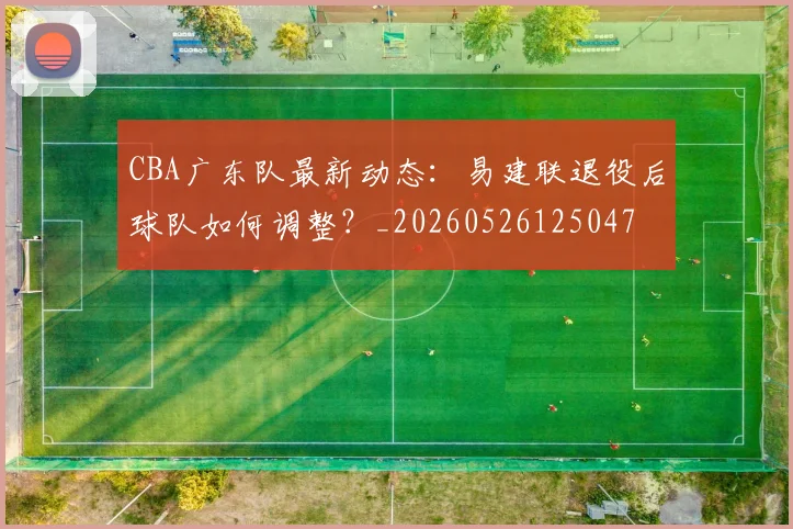 CBA广东队最新动态：易建联退役后球队如何调整？_20260526125047